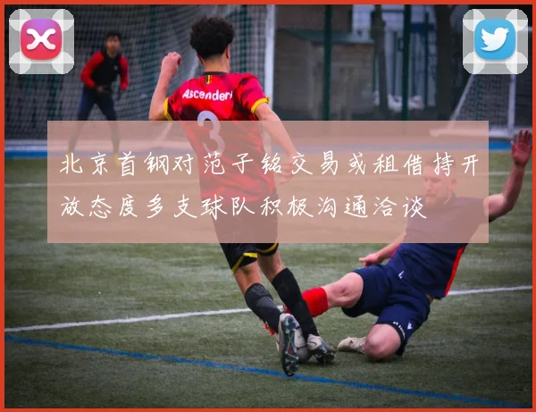 北京首钢对范子铭交易或租借持开放态度多支球队积极沟通洽谈