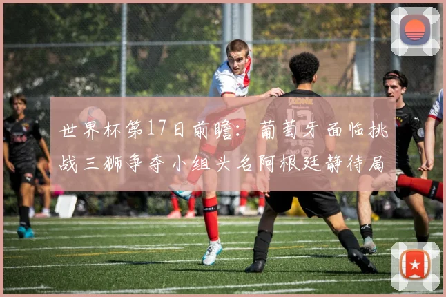 世界杯第17日前瞻：葡萄牙面临挑战三狮争夺小组头名阿根廷静待局势变化
