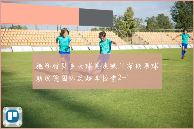 施洛特贝克头球再度破门布朗角球助攻德国队反超库拉索2-1