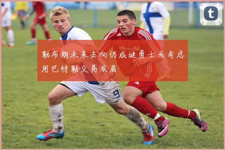 勒布朗未来去向仍成谜勇士或考虑用巴特勒交易浓眉