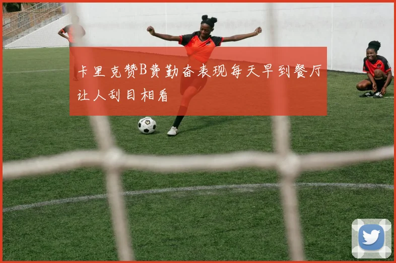 卡里克赞B费勤奋表现每天早到餐厅让人刮目相看