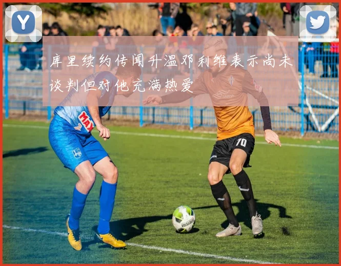 库里续约传闻升温邓利维表示尚未谈判但对他充满热爱
