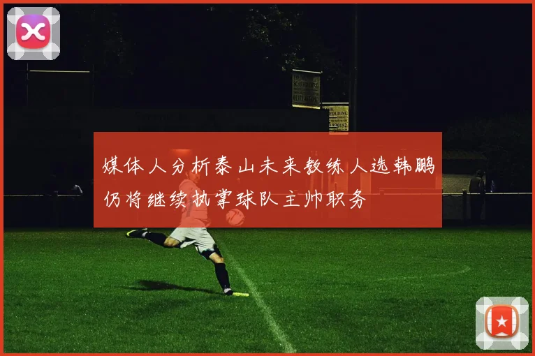 媒体人分析泰山未来教练人选韩鹏仍将继续执掌球队主帅职务