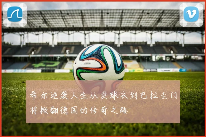 希尔逆袭人生从卖球衣到巴拉圭门将掀翻德国的传奇之路