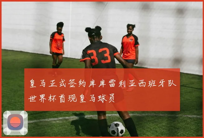 皇马正式签约库库雷利亚西班牙队世界杯首现皇马球员