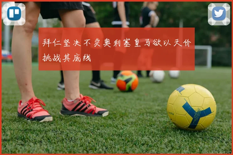 拜仁坚决不卖奥利塞皇马欲以天价挑战其底线