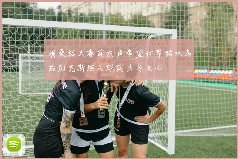 胡桑诺夫赛前发声希望世界铭记乌兹别克斯坦足球实力与决心