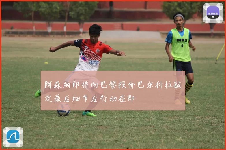 阿森纳即将向巴黎报价巴尔科拉敲定最后细节后行动在即
