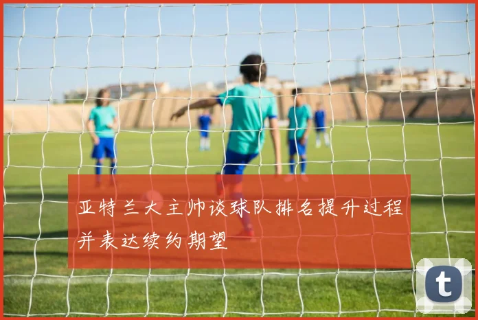 亚特兰大主帅谈球队排名提升过程并表达续约期望