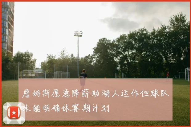 詹姆斯愿意降薪助湖人运作但球队未能明确休赛期计划