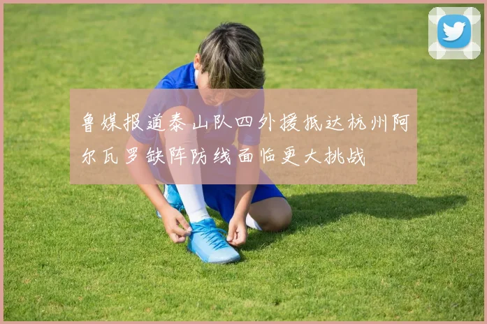 鲁媒报道泰山队四外援抵达杭州阿尔瓦罗缺阵防线面临更大挑战
